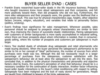 BUYER SELLER DYAD : CASES
• Franklin Evans researched buyer-seller dyads in the life insurance business. Prospects
who bought insurance knew more about salespersons and their companies, and felt
more positively toward them, than did prospects who did not buy, Furthermore, the
more alike salespersons and their prospects were, the greater was the likelihood that a
sale would result. This was true for physical characteristics (age, height), other objective
factors (income, religion, education), and variables that relate to personality factors
(politics, smoking).
• Evan’s findings have significance for sales management. Whenever possible, sales
personnel should be assigned to prospects whose characteristics are similar to their
own, thus improving the chance of successful dyadic relationships. Pairing salespersons
with customers of similar backgrounds is more easily accomplished in industrial selling,
where there are fewer prospects about whom information is needed, than in consumer-
goods selling, where the number of prospects and customers per salesperson is much
larger.
• Henry Tosi studied dyads of wholesale drug salespeople and retail pharmacists who
made buying decisions. When the buyer perceived the salesperson’s performance to be
similar to his or her concept of “ideal” performance, the number of sources from which
purchases were made was low. Although this did not necessarily result in a larger
percentage of purchases from the salesperson, customer satisfaction with the
salesperson’s behaviour did at least allow the salesperson to get into the store. Tosi
concluded that, in addition to the physical characteristics and personality and objective
factors cited by Evans, the customer’s perception of what that behaviour should be is a
necessary condition for the continuation of dyadic interaction. Another factor influencing
buyer-seller dyadic interactions is the buyer’s initial conditioning with respect to selling.
Salespeople have been maligned and the butt of nasty stories for generations. People
 