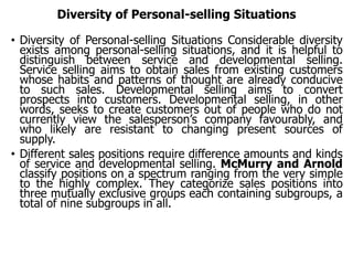 Diversity of Personal-selling Situations
• Diversity of Personal-selling Situations Considerable diversity
exists among personal-selling situations, and it is helpful to
distinguish between service and developmental selling.
Service selling aims to obtain sales from existing customers
whose habits and patterns of thought are already conducive
to such sales. Developmental selling aims to convert
prospects into customers. Developmental selling, in other
words, seeks to create customers out of people who do not
currently view the salesperson’s company favourably, and
who likely are resistant to changing present sources of
supply.
• Different sales positions require difference amounts and kinds
of service and developmental selling. McMurry and Arnold
classify positions on a spectrum ranging from the very simple
to the highly complex. They categorize sales positions into
three mutually exclusive groups each containing subgroups, a
total of nine subgroups in all.
 