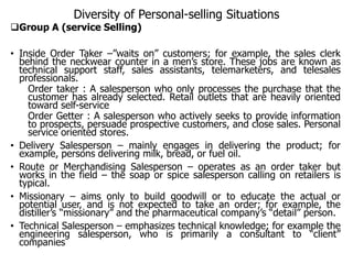 Diversity of Personal-selling Situations
Group A (service Selling)
• Inside Order Taker –”waits on” customers; for example, the sales clerk
behind the neckwear counter in a men’s store. These jobs are known as
technical support staff, sales assistants, telemarketers, and telesales
professionals.
Order taker : A salesperson who only processes the purchase that the
customer has already selected. Retail outlets that are heavily oriented
toward self-service
Order Getter : A salesperson who actively seeks to provide information
to prospects, persuade prospective customers, and close sales. Personal
service oriented stores.
• Delivery Salesperson – mainly engages in delivering the product; for
example, persons delivering milk, bread, or fuel oil.
• Route or Merchandising Salesperson – operates as an order taker but
works in the field – the soap or spice salesperson calling on retailers is
typical.
• Missionary – aims only to build goodwill or to educate the actual or
potential user, and is not expected to take an order; for example, the
distiller’s “missionary” and the pharmaceutical company’s “detail” person.
• Technical Salesperson – emphasizes technical knowledge; for example the
engineering salesperson, who is primarily a consultant to “client”
companies
 