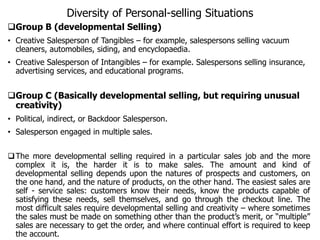 Diversity of Personal-selling Situations
Group B (developmental Selling)
• Creative Salesperson of Tangibles – for example, salespersons selling vacuum
cleaners, automobiles, siding, and encyclopaedia.
• Creative Salesperson of Intangibles – for example. Salespersons selling insurance,
advertising services, and educational programs.
Group C (Basically developmental selling, but requiring unusual
creativity)
• Political, indirect, or Backdoor Salesperson.
• Salesperson engaged in multiple sales.
The more developmental selling required in a particular sales job and the more
complex it is, the harder it is to make sales. The amount and kind of
developmental selling depends upon the natures of prospects and customers, on
the one hand, and the nature of products, on the other hand. The easiest sales are
self - service sales: customers know their needs, know the products capable of
satisfying these needs, sell themselves, and go through the checkout line. The
most difficult sales require developmental selling and creativity – where sometimes
the sales must be made on something other than the product’s merit, or “multiple”
sales are necessary to get the order, and where continual effort is required to keep
the account.
 