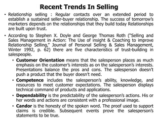 Recent Trends In Selling
• Relationship selling : Regular contacts over an extended period to
establish a sustained seller-buyer relationship. The success of tomorrow’s
marketers depends on the relationships that they build today Relationships
are built upon trust.
• According to Stephen X. Doyle and George Thomas Roth (“Selling and
Sales Management in Action: The Use of insight & Coaching to improve
Relationship Selling,” Journal of Personal Selling & Sales Management,
Winter 1992, p. 62) there are five characteristics of trust-building in
salespeople.
• Customer Orientation means that the salesperson places as much
emphasis on the customer’s interests as on the salesperson’s interests.
Presentations balance the pros and cons. The salesperson doesn’t
push a product that the buyer doesn’t need.
• Competence includes the salesperson’s ability, knowledge, and
resources to meet customer expectations. The salesperson displays
technical command of products and applications.
• Dependability is the predictability of the salesperson’s actions. His or
her words and actions are consistent with a professional image.
• Candor is the honesty of the spoken word. The proof used to support
claims is credible. Subsequent events prove the salesperson’s
statements to be true.
 