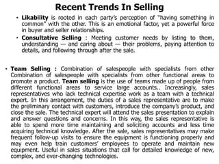 Recent Trends In Selling
• Likability is rooted in each party’s perception of “having something in
common” with the other. This is an emotional factor, yet a powerful force
in buyer and seller relationships.
• Consultative Selling : Meeting customer needs by listing to them,
understanding — and caring about — their problems, paying attention to
details, and following through after the sale.
• Team Selling : Combination of salespeople with specialists from other
Combination of salespeople with specialists from other functional areas to
promote a product. Team selling is the use of teams made up of people from
different functional areas to service large accounts.. Increasingly, sales
representatives who lack technical expertise work as a team with a technical
expert. In this arrangement, the duties of a sales representative are to make
the preliminary contact with customers, introduce the company’s product, and
close the sale. The technical expert will attend the sales presentation to explain
and answer questions and concerns. In this way, the sales representative is
able to spend more time maintaining and soliciting accounts and less time
acquiring technical knowledge. After the sale, sales representatives may make
frequent follow-up visits to ensure the equipment is functioning properly and
may even help train customers’ employees to operate and maintain new
equipment. Useful in sales situations that call for detailed knowledge of new,
complex, and ever-changing technologies.
 