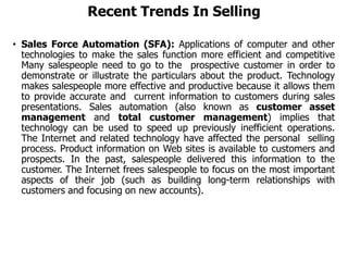 Recent Trends In Selling
• Sales Force Automation (SFA): Applications of computer and other
technologies to make the sales function more efficient and competitive
Many salespeople need to go to the prospective customer in order to
demonstrate or illustrate the particulars about the product. Technology
makes salespeople more effective and productive because it allows them
to provide accurate and current information to customers during sales
presentations. Sales automation (also known as customer asset
management and total customer management) implies that
technology can be used to speed up previously inefficient operations.
The Internet and related technology have affected the personal selling
process. Product information on Web sites is available to customers and
prospects. In the past, salespeople delivered this information to the
customer. The Internet frees salespeople to focus on the most important
aspects of their job (such as building long-term relationships with
customers and focusing on new accounts).
 