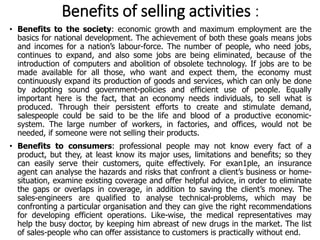 Benefits of selling activities :
• Benefits to the society: economic growth and maximum employment are the
basics for national development. The achievement of both these goals means jobs
and incomes for a nation’s labour-force. The number of people, who need jobs,
continues to expand, and also some jobs are being eliminated, because of the
introduction of computers and abolition of obsolete technology. If jobs are to be
made available for all those, who want and expect them, the economy must
continuously expand its production of goods and services, which can only be done
by adopting sound government-policies and efficient use of people. Equally
important here is the fact, that an economy needs individuals, to sell what is
produced. Through their persistent efforts to create and stimulate demand,
salespeople could be said to be the life and blood of a productive economic-
system. The large number of workers, in factories, and offices, would not be
needed, if someone were not selling their products.
• Benefits to consumers: professional people may not know every fact of a
product, but they, at least know its major uses, limitations and benefits; so they
can easily serve their customers, quite effectively. For exan1ple, an insurance
agent can analyse the hazards and risks that confront a client’s business or home-
situation, examine existing coverage and offer helpful advice, in order to eliminate
the gaps or overlaps in coverage, in addition to saving the client’s money. The
sales-engineers are qualified to analyse technical-problems, which may be
confronting a particular organisation and they can give the right recommendations
for developing efficient operations. Like-wise, the medical representatives may
help the busy doctor, by keeping him abreast of new drugs in the market. The list
of sales-people who can offer assistance to customers is practically without end.
 