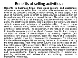 Benefits of selling activities :
• Benefits to business firms; their sales-persons and customers:
salespersons are owned by their companies, while customers are the end-
users of the company’s product(s) and/or services, all these people, in the
chain of marketing, stand to benefit by sales-activities. A business firm can
be profitable only if its revenues exceed its costs. The prime responsibility
of the salespersons is to sell the goods, produced by the organisation, at a
profit. The creative sales-person, tries to penetrate his territory, and adopts
suitable means and techniques of profitable-selling of goods and/or
services. Business firms, derive various other benefits from, non-selling
activities of sales-persons. The salesperson, in the field, is an ideal person,
to keep the company abreast, or ahead of competition. He, thus, becomes
an important source of field-intelligence by providing important (and
sometimes very crucial) information, about the nature of 6 competitive-
activities, and also about the changing needs of customers. The sales-force
has the additional responsibility of serving the needs of customers that buy
the film’s product(s). Most firms cannot survive, only on the basis of one-
time sales; repeat-sales are necessary. This is possible only if the customers
are served in a professional manner. A customer-oriented sales-person has
to perform such activities as: providing customers with ‘product-information’
and ‘demonstration(s); training customers-employees, in product-use;
providing customers with sales-advice; and assisting customers in
maintaining ‘inventories’.
 