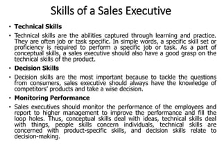 Skills of a Sales Executive
• Technical Skills
• Technical skills are the abilities captured through learning and practice.
They are often job or task specific. In simple words, a specific skill set or
proficiency is required to perform a specific job or task. As a part of
conceptual skills, a sales executive should also have a good grasp on the
technical skills of the product.
• Decision Skills
• Decision skills are the most important because to tackle the questions
from consumers, sales executive should always have the knowledge of
competitors’ products and take a wise decision.
• Monitoring Performance
• Sales executives should monitor the performance of the employees and
report to higher management to improve the performance and fill the
loop holes. Thus, conceptual skills deal with ideas, technical skills deal
with things, people skills concern individuals, technical skills are
concerned with product-specific skills, and decision skills relate to
decision-making.
 