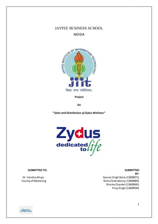1 
JAYPEE BUSINESS SCHOOL 
NOIDA 
Project 
On 
“Sales and Distribution of Zydus Wellness” 
SUBMITTED TO: SUBMITTED 
BY: 
Dr. Vandna Ahuja Gaurav Singh Rana (13609071) 
Faculty of Marketing Neha Chakraborty ( 13609083) 
Shivika Chandel (13609045) 
Priya Singh (13609034) 
 