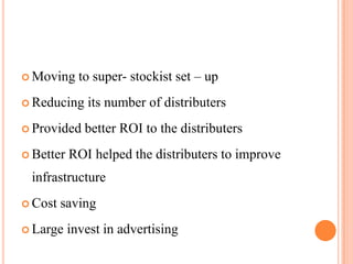  Moving     to super- stockist set – up
 Reducing    its number of distributers
 Provided    better ROI to the distributers
 Better   ROI helped the distributers to improve
 infrastructure
 Cost   saving
 Large    invest in advertising
 