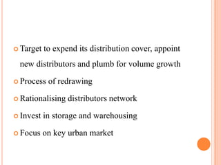  Target   to expend its distribution cover, appoint
 new distributors and plumb for volume growth

 Process   of redrawing

 Rationalising   distributors network

 Invest   in storage and warehousing

 Focus    on key urban market
 