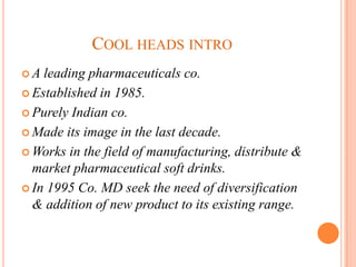 COOL HEADS INTRO
A  leading pharmaceuticals co.
 Established in 1985.

 Purely Indian co.

 Made its image in the last decade.

 Works in the field of manufacturing, distribute &
  market pharmaceutical soft drinks.
 In 1995 Co. MD seek the need of diversification
  & addition of new product to its existing range.
 