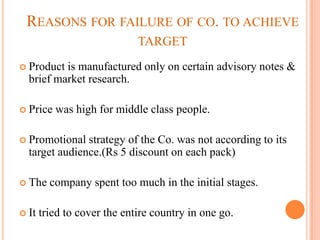 REASONS FOR FAILURE OF CO. TO ACHIEVE
                             TARGET
 Product is manufactured only on certain advisory notes &
  brief market research.

 Price   was high for middle class people.

 Promotional  strategy of the Co. was not according to its
  target audience.(Rs 5 discount on each pack)

 The    company spent too much in the initial stages.

 It   tried to cover the entire country in one go.
 
