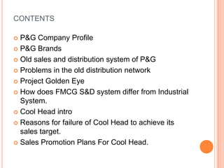 CONTENTS

 P&G Company Profile
 P&G Brands

 Old sales and distribution system of P&G

 Problems in the old distribution network

 Project Golden Eye

 How does FMCG S&D system differ from Industrial
  System.
 Cool Head intro

 Reasons for failure of Cool Head to achieve its
  sales target.
 Sales Promotion Plans For Cool Head.
 
