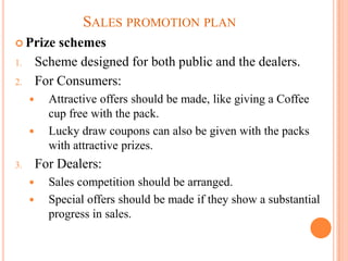 SALES PROMOTION PLAN
 Prize      schemes
1.       Scheme designed for both public and the dealers.
2.       For Consumers:
          Attractive offers should be made, like giving a Coffee
           cup free with the pack.
          Lucky draw coupons can also be given with the packs
           with attractive prizes.
3.       For Dealers:
          Sales competition should be arranged.
          Special offers should be made if they show a substantial
           progress in sales.
 