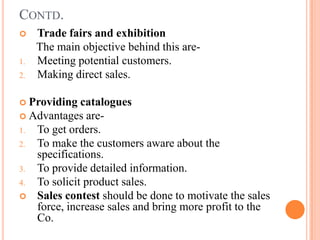 CONTD.
    Trade fairs and exhibition
     The main objective behind this are-
1.   Meeting potential customers.
2.   Making direct sales.

 Providing  catalogues
 Advantages are-
1. To get orders.
2. To make the customers aware about the
   specifications.
3. To provide detailed information.
4. To solicit product sales.
 Sales contest should be done to motivate the sales
   force, increase sales and bring more profit to the
   Co.
 