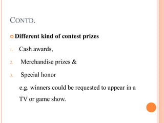 CONTD.
 Different   kind of contest prizes

1.   Cash awards,

2.   Merchandise prizes &

3.   Special honor

     e.g. winners could be requested to appear in a
     TV or game show.
 