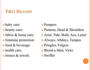 P&G BRANDS

 baby  care:             Pampers

 beauty care:            Pantene,  Head & Shoulders
 fabric & home care:     Arial, Tide, Bold, Ace, Lenor

 feminine protection:    Always, Alldays, Tampax

 food & beverage:        Pringles, Folgers

 health care:            Blend-a-Med, Vicks

 tissues & towels:       Swiffer
 