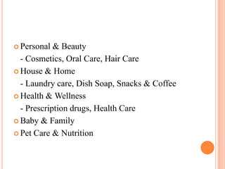  Personal  & Beauty
  - Cosmetics, Oral Care, Hair Care
 House & Home

  - Laundry care, Dish Soap, Snacks & Coffee
 Health & Wellness

  - Prescription drugs, Health Care
 Baby & Family

 Pet Care & Nutrition
 
