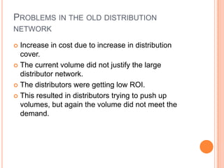 PROBLEMS IN THE OLD DISTRIBUTION
NETWORK

 Increase in cost due to increase in distribution
  cover.
 The current volume did not justify the large
  distributor network.
 The distributors were getting low ROI.

 This resulted in distributors trying to push up
  volumes, but again the volume did not meet the
  demand.
 