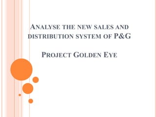 ANALYSE THE NEW SALES AND
DISTRIBUTION SYSTEM OF P&G


   PROJECT GOLDEN EYE
 