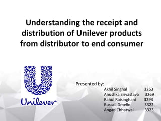 Understanding the receipt and
distribution of Unilever products
from distributor to end consumer
Presented by:
Akhil Singhal 3263
Anushka Srivastava 3269
Rahul Raisinghani 3293
Russall Dmello 3322
Angad Chhatwal 3323
 