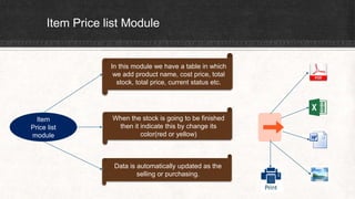 Item Price list Module
Item
Price list
module
In this module we have a table in which
we add product name, cost price, total
stock, total price, current status etc.
When the stock is going to be finished
then it indicate this by change its
color(red or yellow)
Data is automatically updated as the
selling or purchasing.
 