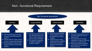 Non –functional Requirement
Non functional requirement
Usability supportability Performance Reliability
 The must be easy to use by
the user and authenticated
person
 All the feature of the system
is easy to access the features
 The navigation between the
button is easy to access the
feature
 The calculation perform
by the system is easy to
be updated as the data
changes
 All the function of the
system must be available
to the user every time
when the user login to
system
 The system in such a way
that after loading on the
server of the company it
can be easily accessible
 The system is adaptable
of additional plugin or
module is added
 The system must give accurate
inventory status to the user
continuously
 The system must do quick
calculation of reports, bills and
exports to various format
 The system must provide the
quick details of ant updates
done in system.
 