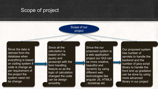 Scope of project
Scope of our
project
Since the data is
retrived from the
database when
everything is based
on coding system if
code is change as
per requirement of
the project the
system need not
be change
Since all the
calculation is
based on the
jquery and
javascript with the
form handling
feature so as the
logic of calculation
changed the code
can be design
smoothly
Since the our
proposed system is
a web application
project our GUI can
be more creative,
beautiful and
dynamic by using
different web
technologies like
angular JS, HTML5
, bootstrap etc
Our proposed system
has number of
servlets to handle the
backend and the
number of java script
library to handle the
front end up gradation
can be done by using
more advanced
library in our project
 