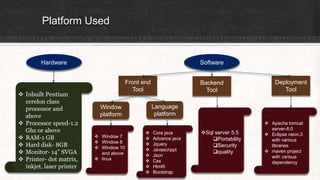 Platform Used
Hardware Software
 Inbuilt Pentium
cerelon class
processor and
above
 Processor speed-1.2
Ghz or above
 RAM-1 GB
 Hard disk- 8GB
 Monitor- 14” SVGA
 Printer- dot matrix,
inkjet, laser printer
Front end
Tool
Backend
Tool
Deployment
Tool
Window
platform
Language
platform
Sql server 5.5
Portability
Security
quality
 Core java
 Advance java
 Jquery
 Javascrippt
 Json
 Css
 Html5
 Bootstrap
 Window 7
 Window 8
 Window 10
and above
 linux
 Apache tomcat
server-8.0
 Eclipse neon.3
with various
libraries
 maven project
with various
dependency
 