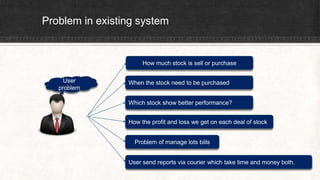 Problem in existing system
User
problem
How much stock is sell or purchase
When the stock need to be purchased
Which stock show better performance?
How the profit and loss we get on each deal of stock
Problem of manage lots biils
User send reports via courier which take time and money both.
 