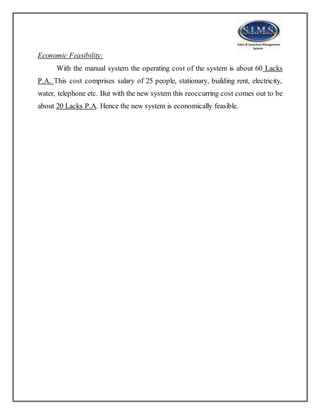 Economic Feasibility:
With the manual system the operating cost of the system is about 60 Lacks
P.A. This cost comprises salary of 25 people, stationary, building rent, electricity,
water, telephone etc. But with the new system this reoccurring cost comes out to be
about 20 Lacks P.A. Hence the new system is economically feasible.
 