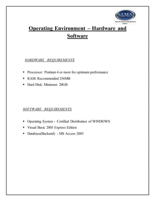 Operating Environment – Hardware and
Software
HARDWARE REQUIREMENTS
 Processor: Pentium 4 or more for optimum performance
 RAM: Recommended 256MB
 Hard Disk: Minimum 20GB
SOFTWARE REQUIREMENTS
 Operating System - Certified Distribution of WINDOWS
 Visual Basic 2005 Express Edition
 Database(Backend) - MS Access 2003
 