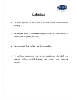 Objectives
 The main objective of this system is to keep records of the complete
inventory.
 It support for inventory management helps you record and track materials on
the basis of both quantity and value.
 It improves cash flow, visibility, and decision making.
 For warehouse management, you can track quantity and value of all your
materials, perform physical inventory, and optimize your warehouse
resources
 