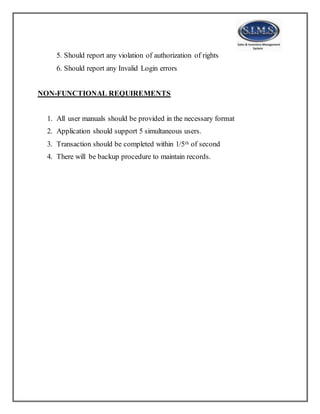 5. Should report any violation of authorization of rights
6. Should report any Invalid Login errors
NON-FUNCTIONAL REQUIREMENTS
1. All user manuals should be provided in the necessary format
2. Application should support 5 simultaneous users.
3. Transaction should be completed within 1/5th of second
4. There will be backup procedure to maintain records.
 