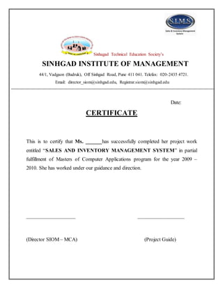 Sinhagad Technical Education Society’s
SINHGAD INSTITUTE OF MANAGEMENT
44/1, Vadgaon (Budruk), Off Sinhgad Road, Pune 411 041. Telefax: 020-2435 4721.
Email: director_siom@sinhgad.edu, Registrar.siom@sinhgad.edu
Date:
CERTIFICATE
This is to certify that Ms. ______has successfully completed her project work
entitled “SALES AND INVENTORY MANAGEMENT SYSTEM” in partial
fulfillment of Masters of Computer Applications program for the year 2009 –
2010. She has worked under our guidance and direction.
___________________ __________________
(Director SIOM – MCA) (Project Guide)
 