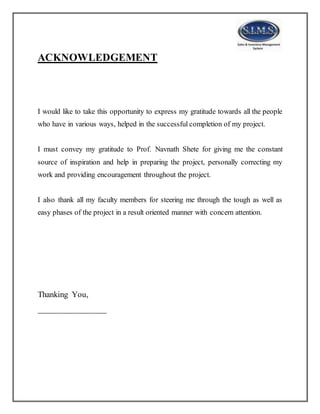 ACKNOWLEDGEMENT
I would like to take this opportunity to express my gratitude towards all the people
who have in various ways, helped in the successful completion of my project.
I must convey my gratitude to Prof. Navnath Shete for giving me the constant
source of inspiration and help in preparing the project, personally correcting my
work and providing encouragement throughout the project.
I also thank all my faculty members for steering me through the tough as well as
easy phases of the project in a result oriented manner with concern attention.
Thanking You,
________________
 