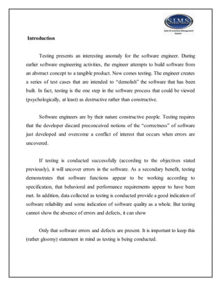 Introduction
Testing presents an interesting anomaly for the software engineer. During
earlier software engineering activities, the engineer attempts to build software from
an abstract concept to a tangible product. Now comes testing. The engineer creates
a series of test cases that are intended to “demolish” the software that has been
built. In fact, testing is the one step in the software process that could be viewed
(psychologically, at least) as destructive rather than constructive.
Software engineers are by their nature constructive people. Testing requires
that the developer discard preconceived notions of the “correctness” of software
just developed and overcome a conflict of interest that occurs when errors are
uncovered.
If testing is conducted successfully (according to the objectives stated
previously), it will uncover errors in the software. As a secondary benefit, testing
demonstrates that software functions appear to be working according to
specification, that behavioral and performance requirements appear to have been
met. In addition, data collected as testing is conducted provide a good indication of
software reliability and some indication of software quality as a whole. But testing
cannot show the absence of errors and defects, it can show
Only that software errors and defects are present. It is important to keep this
(rather gloomy) statement in mind as testing is being conducted.
 