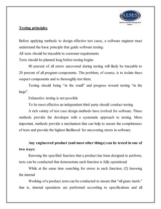 Testing principles
Before applying methods to design effective test cases, a software engineer must
understand the basic principle that guide software testing:
All tests should be traceable to customer requirements
Tests should be planned long before testing begins
80 percent of all errors uncovered during testing will likely be traceable to
20 percent of all program components. The problem, of course, is to isolate these
suspect components and to thoroughly test them.
Testing should being “in the small” and progress toward testing “in the
large”.
Exhaustive testing is not possible
To be most effective an independent third party should conduct testing
A rich variety of test case design methods have evolved for software. These
methods provide the developer with a systematic approach to testing. More
important, methods provide a mechanism that can help to ensure the completeness
of tests and provide the highest likelihood for uncovering errors in software.
Any engineered product (and most other things) can be tested in one of
two ways:
Knowing the specified function that a product has been designed to perform,
tests can be conducted that demonstrate each function is fully operational
While at the same time searching for errors in each function; (2) knowing
the internal
Working of a product, tests can be conducted to ensure that “all gears mesh,”
that is, internal operations are performed according to specifications and all
 