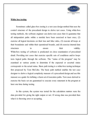 White box testing
Sometimes called glass-box testing is a test case design method that uses the
control structure of the procedural design to derive test cases. Using white-box
testing methods, the software engineer can derive test cases that (1) guarantee that
all independent paths within a module have been exercised at least once, (2)
exercise all logical decisions on their true and false sides, (3) execute all loops at
their boundaries and within their operational bounds, and (4) exercise internal data
structures to ensure their validity.
White-box testing of software is predicated on close examination of procedural
detail. Providing test cases that exercise specific sets of conditions and/or loops
tests logical paths through the software. The “status of the program” may be
examined at various points to determine if the expected or asserted status
corresponds to the actual status. Basis path testing is a white-box testing technique
first proposed by Tom McCabe. The basis path method enables the test case
designer to derive a logical complexity measure of a procedural design and use this
measure as a guide for defining a basis set of execution paths. Test cases derived to
exercise the basis set are guaranteed to execute every statement in the program at
least one time during testing.
In this system, the system was tested for the calculation matters were the
data provided for giving the right output or not. If wrong data was provided then
what it is throwing error or accepting.
 