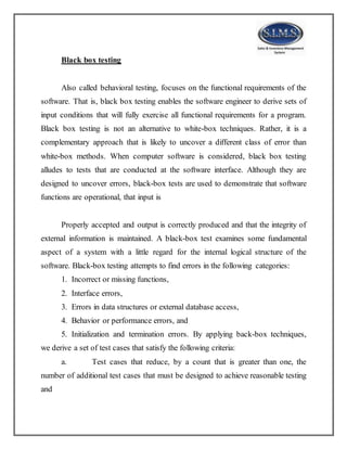 Black box testing
Also called behavioral testing, focuses on the functional requirements of the
software. That is, black box testing enables the software engineer to derive sets of
input conditions that will fully exercise all functional requirements for a program.
Black box testing is not an alternative to white-box techniques. Rather, it is a
complementary approach that is likely to uncover a different class of error than
white-box methods. When computer software is considered, black box testing
alludes to tests that are conducted at the software interface. Although they are
designed to uncover errors, black-box tests are used to demonstrate that software
functions are operational, that input is
Properly accepted and output is correctly produced and that the integrity of
external information is maintained. A black-box test examines some fundamental
aspect of a system with a little regard for the internal logical structure of the
software. Black-box testing attempts to find errors in the following categories:
1. Incorrect or missing functions,
2. Interface errors,
3. Errors in data structures or external database access,
4. Behavior or performance errors, and
5. Initialization and termination errors. By applying back-box techniques,
we derive a set of test cases that satisfy the following criteria:
a. Test cases that reduce, by a count that is greater than one, the
number of additional test cases that must be designed to achieve reasonable testing
and
 