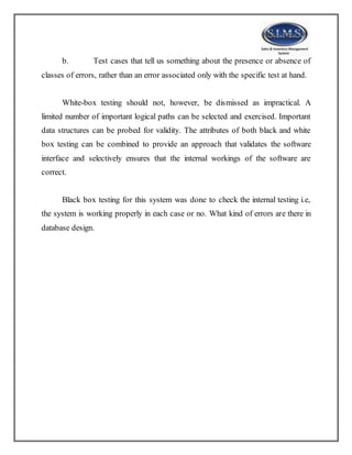b. Test cases that tell us something about the presence or absence of
classes of errors, rather than an error associated only with the specific test at hand.
White-box testing should not, however, be dismissed as impractical. A
limited number of important logical paths can be selected and exercised. Important
data structures can be probed for validity. The attributes of both black and white
box testing can be combined to provide an approach that validates the software
interface and selectively ensures that the internal workings of the software are
correct.
Black box testing for this system was done to check the internal testing i.e,
the system is working properly in each case or no. What kind of errors are there in
database design.
 