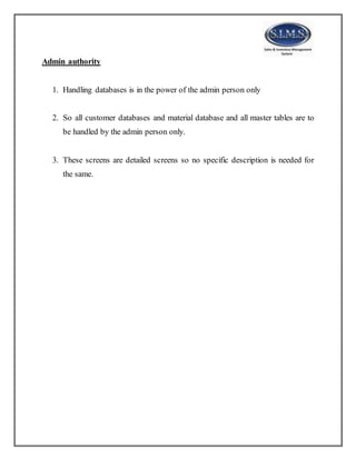 Admin authority
1. Handling databases is in the power of the admin person only
2. So all customer databases and material database and all master tables are to
be handled by the admin person only.
3. These screens are detailed screens so no specific description is needed for
the same.
 