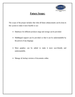 Future Scope:
The scope of the project includes that what all future enhancements can be done in
this system to make it more feasible to use
 Databases for different products range and storage can be provided.
 Multilingual support can be provided so that it can be understandable by
the person of any language.
 More graphics can be added to make it more user-friendly and
understandable.
 Manage & backup versions of documents online.
 