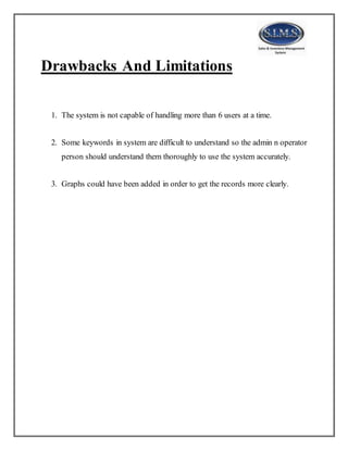 Drawbacks And Limitations
1. The system is not capable of handling more than 6 users at a time.
2. Some keywords in system are difficult to understand so the admin n operator
person should understand them thoroughly to use the system accurately.
3. Graphs could have been added in order to get the records more clearly.
 