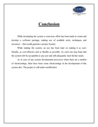 Conclusion
While developing the system a conscious effort has been made to create and
develop a software package, making use of available tools, techniques and
resources – that would generate a proper System
While making the system, an eye has been kept on making it as user-
friendly, as cost-effective and as flexible as possible. As such one may hope that
the system will be acceptable to any user and will adequately meet his/her needs.
As in case of any system development processes where there are a number
of shortcomings, there have been some shortcomings in the development of this
system also. The project is still under modification.
 