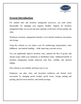 System Introduction
For optimal sales and inventory management processes, you need robust
functionality for managing your logistics facilities. Support for inventory
management helps you record and track materials on the basis of both quantity and
value.
Warehouse inventory management functions cover internal warehouse movements
and storage.
Using this software we can reduce costs for warehousing, transportation, order
fulfillment, and material handling – while improving customer service.
You can significantly improve inventory turns, optimize the flow of goods, and
shorten routes within your warehouse or distribution center. Additional benefits of
inventory management include improved cash flow, visibility, and decision
making.
This software is user friendly and hence easy to use.
Employees can plan, enter, and document warehouse and internal stock
movements by managing goods receipts, goods issues, storage, picking and
packing, physical stock transfers, and transfer postings.
 