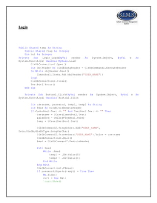 Login
Public Shared temp As String
Public Shared flag As Integer
Dim hcl As Integer
Private Sub Login_Load(ByVal sender As System.Object, ByVal e As
System.EventArgs) Handles MyBase.Load
OleDbConnection1.Open()
Dim objReader As OleDbDataReader = OleDbCommand1.ExecuteReader
Do While objReader.Read()
ComboBox1.Items.Add(objReader("USER_NAME"))
Loop
OleDbConnection1.Close()
TextBox1.Focus()
End Sub
Private Sub Button1_Click(ByVal sender As System.Object, ByVal e As
System.EventArgs) Handles Button1.Click
Dim username, password, temp1, temp2 As String
Dim Read As OleDb.OleDbDataReader
If ComboBox1.Text <> "" And TextBox1.Text <> "" Then
username = UCase(ComboBox1.Text)
password = UCase(TextBox1.Text)
temp = UCase(TextBox1.Text)
OleDbCommand2.Parameters.Add("USER_NAME",
Data.OleDb.OleDbType.LongVarChar)
OleDbCommand2.Parameters("USER_NAME").Value = username
OleDbConnection1.Open()
Read = OleDbCommand2.ExecuteReader
With Read
While .Read
temp1 = .GetValue(0)
temp2 = .GetValue(1)
End While
End With
OleDbConnection1.Close()
If password.Equals(temp1) = True Then
Me.Hide()
curr = New Main
'curr.Show()
 