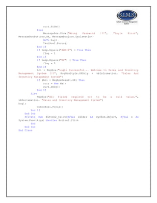 curr.Hide()
Else
MessageBox.Show("Wrong Password !!!", "Login Error",
MessageBoxButtons.OK, MessageBoxIcon.Exclamation)
GoTo bug1
TextBox1.Focus()
End If
If temp.Equals("ADMIN") = True Then
flag = 1
End If
If temp.Equals("OP") = True Then
flag = 2
End If
hcl = MsgBox("Login Successful... Welcome to Sales and Inventory
Management System !!!", MsgBoxStyle.OKOnly + vbInformation, "Sales And
Inventory Management System")
If (hcl = MsgBoxResult.OK) Then
curr = New Main
curr.Show()
End If
Else
MsgBox("All fields required not to be a null value.",
vbExclamation, "Sales and Inventory Management System")
bug1:
ComboBox1.Focus()
End If
End Sub
Private Sub Button2_Click(ByVal sender As System.Object, ByVal e As
System.EventArgs) Handles Button2.Click
End
End Sub
End Class
 