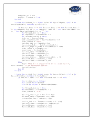 temporder_no = num
Button11.Visible = False
End Sub
Private Sub Button3_Click(ByVal sender As System.Object, ByVal e As
System.EventArgs) Handles Button3.Click
If TextBox1.Text <> "" And TextBox4.Text <> "" And TextBox5.Text <>
"" And TextBox3.Text <> "" And TextBox21.Text <> "" And DateTimePicker1.Text
<> "" And DateTimePicker5.Text <> "" Then
Me.TabPage2.Enabled = True
Me.TabControl1.SelectedIndex = 1
Me.TabPage1.Enabled = False
order_no = TextBox1.Text
order_creation_date = DateTimePicker1.Text
order_status = "SCHD"
customer_ref_no = TextBox4.Text
customer_ref_date = DateTimePicker2.Text
material_required_date = DateTimePicker5.Text
order_value = TextBox21.Text
plant_code = TextBox5.Text
customer_slno = TextBox3.Text
TextBox12.Text = Str(order_no)
TextBox22.Text = order_status
customer_initial = Mid(customer_slno, 1, 1)
TextBox46.Text = customer_initial
TextBox13.Text = Str(challan_no)
Else
MsgBox("All fields required not to be a null value.",
vbExclamation, "Sales Management System")
TextBox3.Focus()
End If
End Sub
Private Sub Button4_Click(ByVal sender As System.Object, ByVal e As
System.EventArgs) Handles Button4.Click
If TextBox13.Text <> "" And TextBox14.Text <> "" Then
Dim invoice_int As Integer
Dim random As New Random
Dim num As Integer = random.Next(99999)
Me.TabPage3.Enabled = True
Me.TabControl1.SelectedIndex = 2
order_status = "SHIP"
delivery_challan_no = TextBox13.Text
shipment_date = DateTimePicker3.Text
transporter_name = TextBox14.Text
invoice_int = Val(TextBox23.Text) + Val(num)
TextBox23.Text = Str(delivery_challan_no)
TextBox28.Text = Str(invoice_int)
TextBox29.Text = Str(order_value)
 