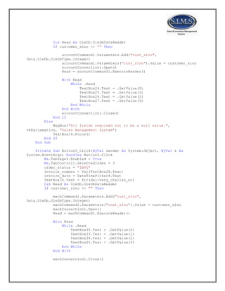 Dim Read As OleDb.OleDbDataReader
If customer_slno <> "" Then
accountCommand1.Parameters.Add("cust_slno",
Data.OleDb.OleDbType.Integer)
accountCommand1.Parameters("cust_slno").Value = customer_slno
accountConnection1.Open()
Read = accountCommand1.ExecuteReader()
With Read
While .Read
TextBox24.Text = .GetValue(0)
TextBox25.Text = .GetValue(1)
TextBox26.Text = .GetValue(2)
TextBox27.Text = .GetValue(3)
End While
End With
accountConnection1.Close()
End If
Else
MsgBox("All fields required not to be a null value.",
vbExclamation, "Sales Management System")
TextBox14.Focus()
End If
End Sub
Private Sub Button5_Click(ByVal sender As System.Object, ByVal e As
System.EventArgs) Handles Button5.Click
Me.TabPage4.Enabled = True
Me.TabControl1.SelectedIndex = 3
order_status = "INVG"
invoice_number = Val(TextBox28.Text)
invoice_date = DateTimePicker4.Text
TextBox36.Text = Str(delivery_challan_no)
Dim Read As OleDb.OleDbDataReader
If customer_slno <> "" Then
machCommand1.Parameters.Add("cust_slno",
Data.OleDb.OleDbType.Integer)
machCommand1.Parameters("cust_slno").Value = customer_slno
machConnection1.Open()
Read = machCommand1.ExecuteReader()
With Read
While .Read
TextBox35.Text = .GetValue(0)
TextBox33.Text = .GetValue(1)
TextBox34.Text = .GetValue(2)
TextBox31.Text = .GetValue(3)
End While
End With
machConnection1.Close()
 
