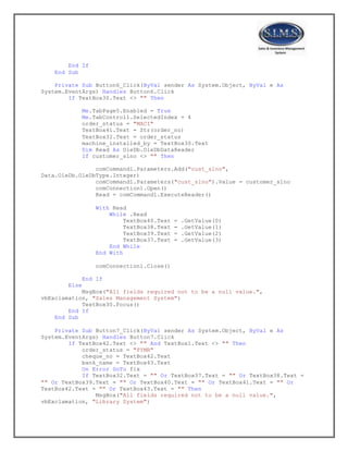 End If
End Sub
Private Sub Button6_Click(ByVal sender As System.Object, ByVal e As
System.EventArgs) Handles Button6.Click
If TextBox30.Text <> "" Then
Me.TabPage5.Enabled = True
Me.TabControl1.SelectedIndex = 4
order_status = "MACI"
TextBox41.Text = Str(order_no)
TextBox32.Text = order_status
machine_installed_by = TextBox30.Text
Dim Read As OleDb.OleDbDataReader
If customer_slno <> "" Then
comCommand1.Parameters.Add("cust_slno",
Data.OleDb.OleDbType.Integer)
comCommand1.Parameters("cust_slno").Value = customer_slno
comConnection1.Open()
Read = comCommand1.ExecuteReader()
With Read
While .Read
TextBox40.Text = .GetValue(0)
TextBox38.Text = .GetValue(1)
TextBox39.Text = .GetValue(2)
TextBox37.Text = .GetValue(3)
End While
End With
comConnection1.Close()
End If
Else
MsgBox("All fields required not to be a null value.",
vbExclamation, "Sales Management System")
TextBox30.Focus()
End If
End Sub
Private Sub Button7_Click(ByVal sender As System.Object, ByVal e As
System.EventArgs) Handles Button7.Click
If TextBox42.Text <> "" And TextBox1.Text <> "" Then
order_status = "PYMR"
cheque_no = TextBox42.Text
bank_name = TextBox43.Text
On Error GoTo fix
If TextBox32.Text = "" Or TextBox37.Text = "" Or TextBox38.Text =
"" Or TextBox39.Text = "" Or TextBox40.Text = "" Or TextBox41.Text = "" Or
TextBox42.Text = "" Or TextBox43.Text = "" Then
MsgBox("All fields required not to be a null value.",
vbExclamation, "Library System")
 
